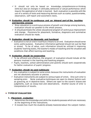  It should not only be based on knowledge, comprehension or thinking
skills but also on changes in attitudes, behaviors or actual performance which
require the application of what is learned. Such evaluation is possible with the
use of a variety of tests and measuring devices such as scales, questionnaires,
observation, self-report and sociometric tests.
4. Evaluation should be continuous and an integral part of the teaching
and learning process
 Since education is a continuous process of growth and change among learners,
evaluation should run parallel to the whole process.
 It should permeate the whole educational program of continuous improvement
and change. Provisions for placement, formative, diagnostic and summative
evaluation should be made.
5. Evaluation should be diagnostic and functional
 Evaluation is not an end in itself but a means to an end. Evaluation should serve
some useful purpose. Evaluation information gathered should not just be filed
or stored. To be of value, such information should be utilized in improving
students’ learning styles, the teacher’s modes of teaching and the situation and
conditions that affect learning and teaching.
6. Evaluation should be cooperative
 To be efficient and effective, the program of evaluation should include all the
persons involved in the learning and teaching program.
 Pupils, teachers, school administrators and parents should work cooperatively
for better evaluation of pupils’ progress.
7. Evaluation should be used judiciously
 Any evaluation is subject to some errors because the instruments of evaluation
are not absolutely accurate or precise.
 Evaluation instruments are subject to various types of errors. One such error is
sampling error. Some evaluative techniques are open to chance factors such
as guessing, as in objective tests. Others are open to the scorer’s biases and
judgments, such as essay test and observations. Another source of error is
interpretation of results.
TYPES OF EVALUATION
1. Placement evaluation
 Determines the knowledge and skills the students possess which are necessary
at the beginning of the instructions.
 It reveals how much the students already mastered about the subject matter.
 