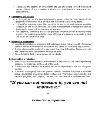  It also aids the teacher on what method to use and where to start the subject
matter. Forms of tests used are aptitude test, readiness test, inventories and
observations.
2. Formative evaluation
 an integral part of the teaching-learning process that is done frequently to
determine if students have or have not mastered the learning tasks.
 It identifies learning errors that need to be corrected and likewise provides
feedback on the result achieved. Possible reinforcement or remediation can be
designed to improved performance of students.
 For teachers, formative evaluation provides information for handling errors
properly, for making remediation more effective and likewise a means to predict
the result of summative test.
3. Diagnostic evaluation
 used to detect students’ learning difficulties which are not revealed by formative
tests or checked by remedial instruction and other instructional adjustments.
 It also discloses the underlying causes of learning difficulties. Diagnostic tests
are therefore more comprehensive and detailed.
 Silent Reading Test is an example of this test.
4. Summative evaluation
 aims to assess the learner’s achievement at the end of the teaching-learning
process, for instance, at the end of the unit.
 It measures the learners’ attainment of specific objectives at the end of a given
period.
 It is used in assigning marks or grades, used to compare outcomes of different
groups and it also provide feedback to students. Techniques used include: oral
reports, projects, term papers, themes, and teacher-made achievement test.
“If you can not measure it, you can not
improve it.”
so
Evaluationisimportant
 