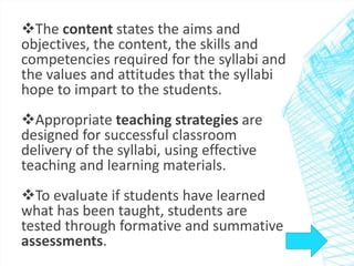 The content states the aims and 
objectives, the content, the skills and 
competencies required for the syllabi and 
the values and attitudes that the syllabi 
hope to impart to the students. 
Appropriate teaching strategies are 
designed for successful classroom 
delivery of the syllabi, using effective 
teaching and learning materials. 
To evaluate if students have learned 
what has been taught, students are 
tested through formative and summative 
assessments. 
 