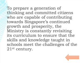 To prepare a generation of 
thinking and committed citizens 
who are capable of contributing 
towards Singapore’s continued 
growth and prosperity, the 
Ministry is constantly revisiting 
its curriculum to ensure that the 
skills and knowledge taught in 
schools meet the challenges of the 
21st century. 
 