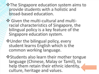 The Singapore education system aims to 
provide students with a holistic and 
broad-based education. 
 Given the multi-cultural and multi-racial 
characteristics of Singapore, the 
bilingual policy is a key feature of the 
Singapore education system. 
Under the bilingual policy, every 
student learns English which is the 
common working language. 
Students also learn their mother tongue 
language (Chinese, Malay or Tamil), to 
help them retain their ethnic identity, 
culture, heritage and values. 
 