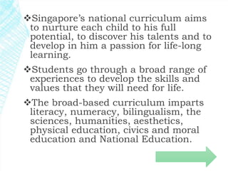 Singapore’s national curriculum aims 
to nurture each child to his full 
potential, to discover his talents and to 
develop in him a passion for life-long 
learning. 
Students go through a broad range of 
experiences to develop the skills and 
values that they will need for life. 
The broad-based curriculum imparts 
literacy, numeracy, bilingualism, the 
sciences, humanities, aesthetics, 
physical education, civics and moral 
education and National Education. 
 