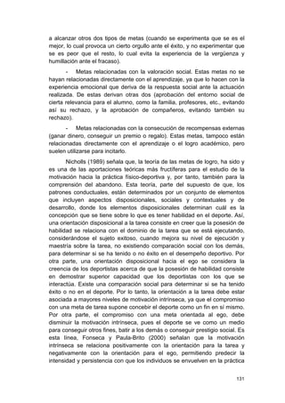 131
a alcanzar otros dos tipos de metas (cuando se experimenta que se es el
mejor, lo cual provoca un cierto orgullo ante el éxito, y no experimentar que
se es peor que el resto, lo cual evita la experiencia de la vergüenza y
humillación ante el fracaso).
- Metas relacionadas con la valoración social. Estas metas no se
hayan relacionadas directamente con el aprendizaje, ya que lo hacen con la
experiencia emocional que deriva de la respuesta social ante la actuación
realizada. De estas derivan otras dos (aprobación del entorno social de
cierta relevancia para el alumno, como la familia, profesores, etc., evitando
así su rechazo, y la aprobación de compañeros, evitando también su
rechazo).
- Metas relacionadas con la consecución de recompensas externas
(ganar dinero, conseguir un premio o regalo). Estas metas, tampoco están
relacionadas directamente con el aprendizaje o el logro académico, pero
suelen utilizarse para incitarlo.
Nicholls (1989) señala que, la teoría de las metas de logro, ha sido y
es una de las aportaciones teóricas más fructíferas para el estudio de la
motivación hacia la práctica físico-deportiva y, por tanto, también para la
comprensión del abandono. Esta teoría, parte del supuesto de que, los
patrones conductuales, están determinados por un conjunto de elementos
que incluyen aspectos disposicionales, sociales y contextuales y de
desarrollo, donde los elementos disposicionales determinan cuál es la
concepción que se tiene sobre lo que es tener habilidad en el deporte. Así,
una orientación disposicional a la tarea consiste en creer que la posesión de
habilidad se relaciona con el dominio de la tarea que se está ejecutando,
considerándose el sujeto exitoso, cuando mejora su nivel de ejecución y
maestría sobre la tarea, no existiendo comparación social con los demás,
para determinar si se ha tenido o no éxito en el desempeño deportivo. Por
otra parte, una orientación disposicional hacia el ego se considera la
creencia de los deportistas acerca de que la posesión de habilidad consiste
en demostrar superior capacidad que los deportistas con los que se
interactúa. Existe una comparación social para determinar si se ha tenido
éxito o no en el deporte. Por lo tanto, la orientación a la tarea debe estar
asociada a mayores niveles de motivación intrínseca, ya que el compromiso
con una meta de tarea supone concebir el deporte como un fin en sí mismo.
Por otra parte, el compromiso con una meta orientada al ego, debe
disminuir la motivación intrínseca, pues el deporte se ve como un medio
para conseguir otros fines, batir a los demás o conseguir prestigio social. Es
esta línea, Fonseca y Paula-Brito (2000) señalan que la motivación
intrínseca se relaciona positivamente con la orientación para la tarea y
negativamente con la orientación para el ego, permitiendo predecir la
intensidad y persistencia con que los individuos se envuelven en la práctica
 