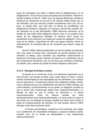 139
grupo de actividades que están a caballo entre la obligatoriedad y la no
obligatoriedad. Tal es el caso de las propuestas de Dumazedier, Anderson o
Grushin (citados en Munné, 1980), que, con algunas diferencias, señalan la
existencia de situaciones en las que el ser humano realiza tareas que no
son laborales, pero que tampoco pueden considerarse como ocio. No es,
pues, un tiempo libre, sino más bien un tiempo de semilibertad. Las
obligaciones familiares y religiosas, los eventos y ceremonias sociales, etc.
son ejemplos de lo que Dumazedier (1968) denomina semiocios, en la
medida en que existe cierta obligación externa, pero no se pueden incluir
dentro de las obligaciones laborales. El ejercicio físico puede ser
considerado como semiocio si se realiza por causas de obligación. Tal es el
caso de los atletas y deportistas de elite, que siguen estrictas rutinas de
entrenamiento. Su actividad deja de ser recreativa para adquirir rango de
trabajo.
Munné (1980) realiza posiblemente uno de los análisis conceptuales
más ricos sobre el tiempo libre, rechazando las teorías bipolares que lo
enfrentan al trabajo, pues considera que simplifican excesivamente la
distribución del tiempo social. Además se adentra en la clarificación de los
dos componentes del término, que no son otros que el tiempo y la libertad.
Su estudio, pues, merece ser puesto de relieve, llegados a este punto.
II.5.2.3. Tipología de tiempos sociales.
El tiempo es un constructo social, una referencia organizativa de la
vida humana. Los tiempos sociales, pues, están todos en mayor o menor
medida condicionados por las necesidades que los demandan y los criterios
que los estructuran. La separación básica entre obligación (trabajo, familia,
casa) y libertad (ocio) es una simplificación que Munné (1980) rechaza, por
cuanto libertad y condicionamiento no se oponen: la obligación consiste en
que la acción está condicionada desde fuera (heterocondicionada) y la
libertad se basa en que el hombre se condicione a sí mismo
(autocondicionada). Todos los tiempos sociales son tanto
autocondicionados como heterocondicionados, y la clave radica en situar el
ocio dentro de una tipología de tiempos sociales que utilice como criterio el
grado de condicionamiento del individuo. En este sentido, Munné (1980)
distingue cuatro tipos de tiempo social:
- El tiempo psicobiológico, ocupado por las conductas cuyo objeto
es la satisfacción de necesidades biológicas y psíquicas básicas (sueño,
nutrición, etc.). Es un tiempo de individualismo y casi enteramente
heterocondicionado.
 