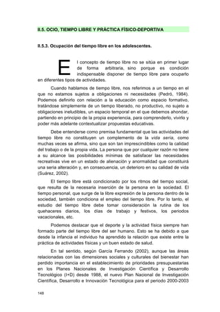 148
II.5. OCIO, TIEMPO LIBRE Y PRÁCTICA FÍSICO-DEPORTIVA
II.5.3. Ocupación del tiempo libre en los adolescentes.
l concepto de tiempo libre no se sitúa en primer lugar
de forma arbitraria, sino porque es condición
indispensable disponer de tiempo libre para ocuparlo
en diferentes tipos de actividades.
Cuando hablamos de tiempo libre, nos referimos a un tiempo en el
que no estamos sujetos a obligaciones ni necesidades (Pedró, 1984).
Podemos definirlo con relación a la educación como espacio formativo,
tratándose simplemente de un tiempo liberado, no productivo, no sujeto a
obligaciones ineludibles, un espacio temporal en el que debemos ahondar,
partiendo en principio de la propia experiencia, para comprenderlo, vivirlo y
poder más adelante contextualizar propuestas educativas.
Debe entenderse como premisa fundamental que las actividades del
tiempo libre no constituyen un complemento de la vida seria, como
muchas veces se afirma, sino que son tan imprescindibles como la calidad
del trabajo o de la propia vida. La persona que por cualquier razón no tiene
a su alcance las posibilidades mínimas de satisfacer las necesidades
recreativas vive en un estado de alienación y anormalidad que constituirá
una seria alteración y, en consecuencia, un deterioro en su calidad de vida
(Suárez, 2002).
El tiempo libre está condicionado por los ritmos del tiempo social,
que resulta de la necesaria inserción de la persona en la sociedad. El
tiempo personal, que surge de la libre expresión de la persona dentro de la
sociedad, también condiciona el empleo del tiempo libre. Por lo tanto, el
estudio del tiempo libre debe tomar consideración la rutina de los
quehaceres diarios, los días de trabajo y festivos, los periodos
vacacionales, etc.
Podemos destacar que el deporte y la actividad física siempre han
formado parte del tiempo libre del ser humano. Esto se ha debido a que
desde la infancia el individuo ha aprendido la relación que existe entre la
práctica de actividades físicas y un buen estado de salud.
En tal sentido, según García Ferrando (2002), aunque las áreas
relacionadas con las dimensiones sociales y culturales del bienestar han
perdido importancia en el establecimiento de prioridades presupuestarias
en los Planes Nacionales de Investigación Científica y Desarrollo
Tecnológico (I+D) desde 1988, el nuevo Plan Nacional de Investigación
Científica, Desarrollo e Innovación Tecnológica para el periodo 2000-2003
E
 