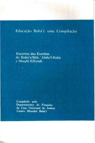 Educação Bahá'í: uma Compilação

Excertos dos Escritos
de BaháVlláh, 'Abdu'1-Bahá
e Shog^hi Effendi

Compilado pelo
Departamento de Pesquisa
da Casa Universal de Justiça
Centro Mundial Bahá'í

 