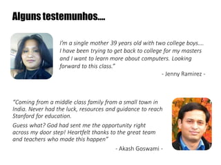 Alguns testemunhos….
I’m a single mother 39 years old with two college boys….
I have been trying to get back to college for my masters
and I want to learn more about computers. Looking
forward to this class.”
- Jenny Ramirez -

“Coming from a middle class family from a small town in
India. Never had the luck, resources and guidance to reach
Stanford for education.
Guess what? God had sent me the opportunity right
across my door step! Heartfelt thanks to the great team
and teachers who made this happen”
- Akash Goswami -

 