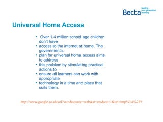 Universal Home Access  Over 1.4 million school age children don’t have access to the internet at home. The government’s plan for universal home access aims to address this problem by stimulating practical actions to ensure all learners can work with appropriate technology in a time and place that suits them. http://www.google.co.uk/url?sa=t&source=web&ct=res&cd=1&url=http%3A%2F%2Fpublications.becta.org.uk%2Fdownload.cfm%3FresID%3D35300&ei=Ceo4Sc7nI5zQ-QaB6tjnBg&usg=AFQjCNHGAFHyY8ypsKwN_Gpx2QcPSGwjbg&sig2=2sfAfeBONvh-Lhr16GEvSA   