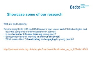 Showcase some of our research  Web 2.0 and Learning. Provide insight into KS3 and KS4 learners’ own use of Web 2.0 technologies and how this compares to their experience in schools. Is any  formal or informal learning  taking place? Educational value for learning  in and out of school ? What makes Web 2.0  motivating  and  engaging  to young people? http://partners.becta.org.uk/index.php?section=rh&catcode=_re_rp_02&rid=14543   
