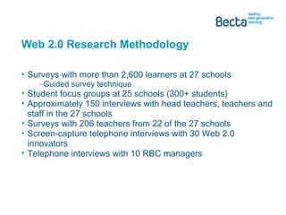 Web 2.0 Research Methodology  Surveys with more than 2,600 learners at 27 schools Guided survey technique Student focus groups at 25 schools (300+ students) Approximately 150 interviews with head teachers, teachers and staff in the 27 schools Surveys with 206 teachers from 22 of the 27 schools Screen-capture telephone interviews with 30 Web 2.0 innovators Telephone interviews with 10 RBC managers 