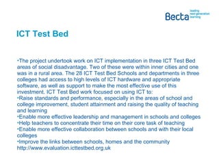 ICT Test Bed The project undertook work on ICT implementation in three ICT Test Bed areas of social disadvantage. Two of these were within inner cities and one was in a rural area. The 28 ICT Test Bed Schools and departments in three colleges had access to high levels of ICT hardware and appropriate software, as well as support to make the most effective use of this investment. ICT Test Bed work focused on using ICT to: Raise standards and performance, especially in the areas of school and college improvement, student attainment and raising the quality of teaching and learning Enable more effective leadership and management in schools and colleges Help teachers to concentrate their time on their core task of teaching Enable more effective collaboration between schools and with their local colleges Improve the links between schools, homes and the community http://www.evaluation.icttestbed.org.uk 