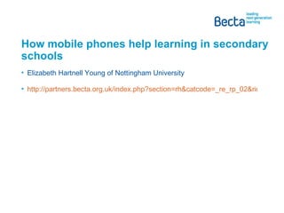 How mobile phones help learning in secondary schools Elizabeth Hartnell Young of Nottingham University http://partners.becta.org.uk/index.php?section=rh&catcode=_re_rp_02&rid=15482   