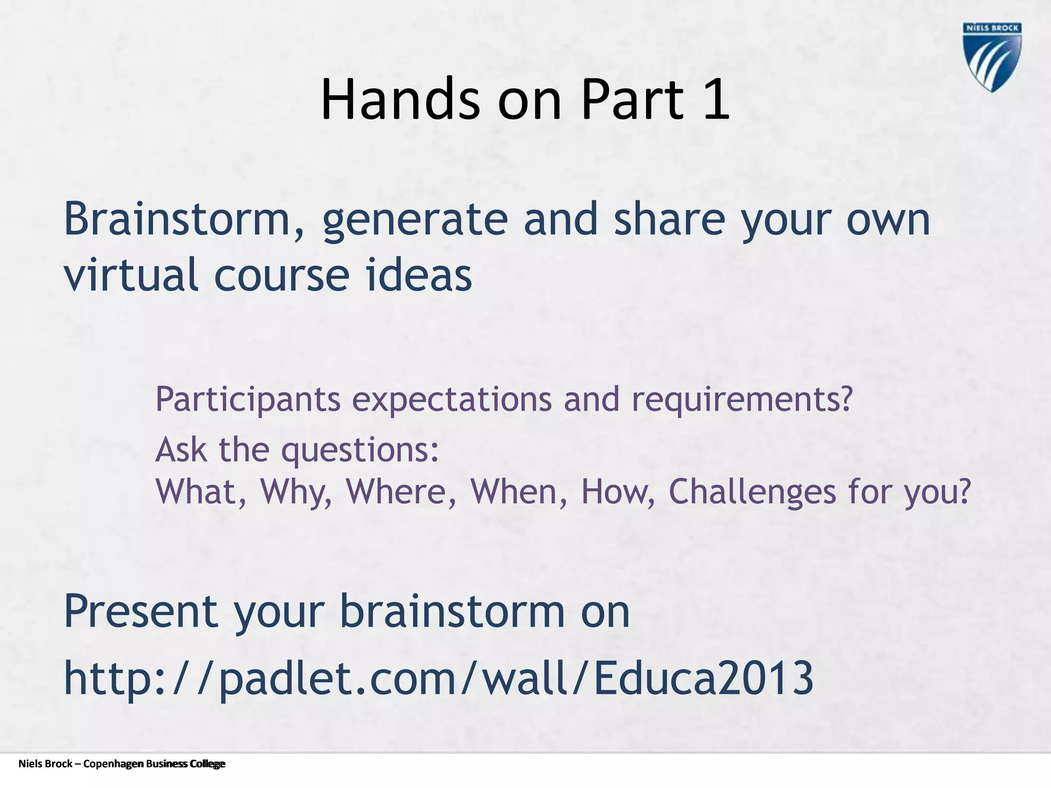 Hands on Part 1
Brainstorm, generate and share your own
virtual course ideas
Participants expectations and requirements?
Ask the questions:
What, Why, Where, When, How, Challenges for you?

Present your brainstorm on
http://padlet.com/wall/Educa2013
Niels Brock – Copenhagen Business College
Copenhagen Business College

 