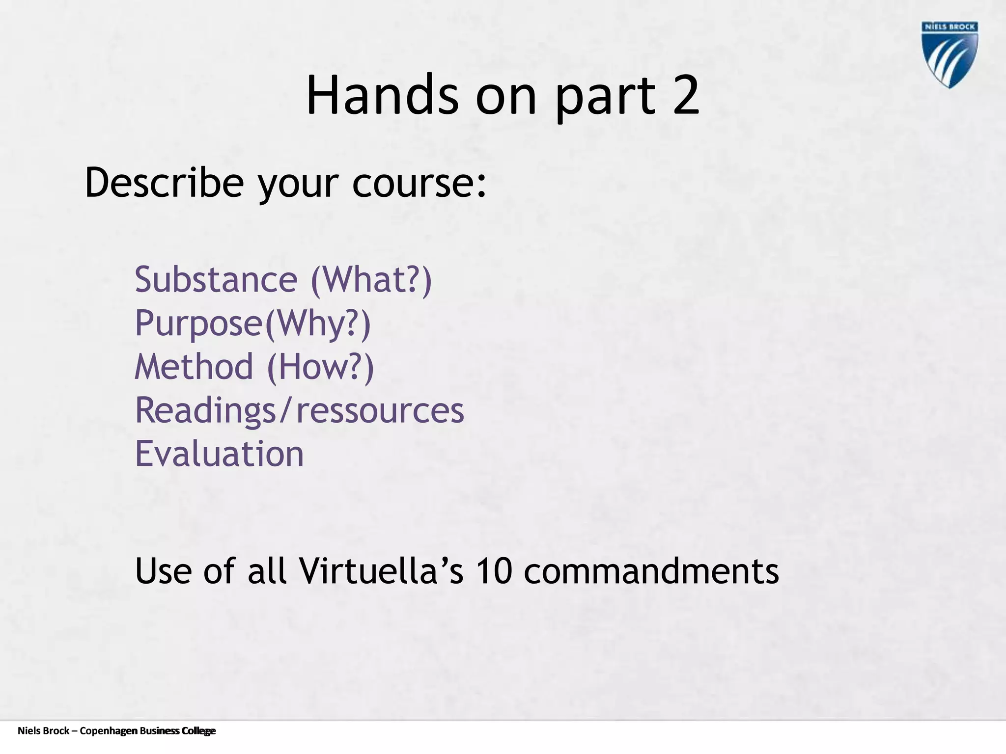 Hands on part 2
Describe your course:
Substance (What?)
Purpose(Why?)
Method (How?)
Readings/ressources
Evaluation
Use of all Virtuella’s 10 commandments

Niels Brock – Copenhagen Business College
Copenhagen Business College

 
