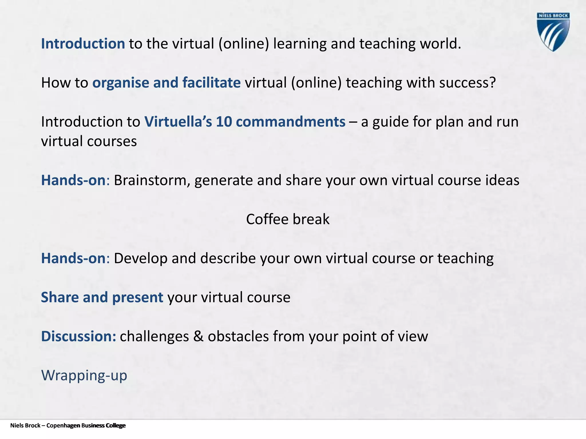 Introduction to the virtual (online) learning and teaching world.
How to organise and facilitate virtual (online) teaching with success?
Introduction to Virtuella’s 10 commandments – a guide for plan and run
virtual courses
Hands-on: Brainstorm, generate and share your own virtual course ideas
Coffee break
Hands-on: Develop and describe your own virtual course or teaching

Share and present your virtual course
Discussion: challenges & obstacles from your point of view
Wrapping-up
Niels Brock – Copenhagen Business College
Copenhagen Business College

 