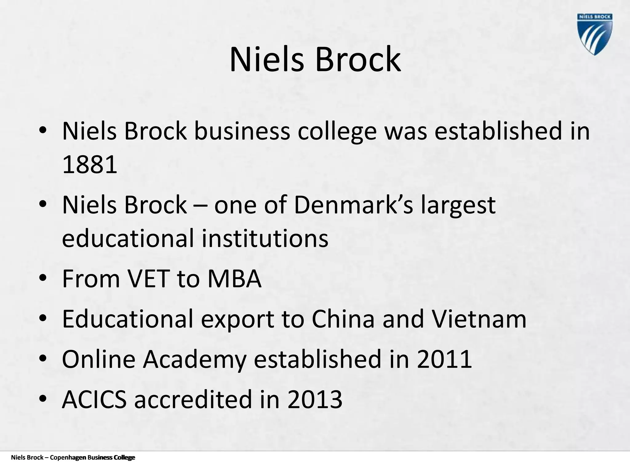 Niels Brock
• Niels Brock business college was established in
1881
• Niels Brock – one of Denmark’s largest
educational institutions
• From VET to MBA
• Educational export to China and Vietnam
• Online Academy established in 2011
• ACICS accredited in 2013
Niels Brock – Copenhagen Business College
Copenhagen Business College

 