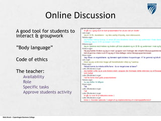Online Discussion
A good tool for students to
interact & groupwork
”Body language”
Code of ethics
The teacher:
Availability
Role
Specific tasks
Approve students activity

Niels Brock – Copenhagen Business College

 