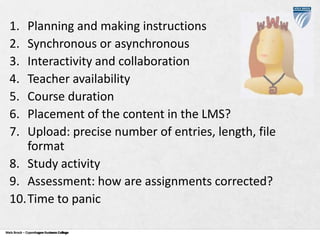 1.
2.
3.
4.
5.
6.
7.

Planning and making instructions
Synchronous or asynchronous
Interactivity and collaboration
Teacher availability
Course duration
Placement of the content in the LMS?
Upload: precise number of entries, length, file
format
8. Study activity
9. Assessment: how are assignments corrected?
10.Time to panic
Niels Brock – Copenhagen Business College
Copenhagen Business College

 