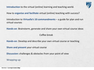Introduction to the virtual (online) learning and teaching world.
How to organise and facilitate virtual (online) teaching with success?
Introduction to Virtuella’s 10 commandments – a guide for plan and run
virtual courses
Hands-on: Brainstorm, generate and share your own virtual course ideas
Coffee break
Hands-on: Develop and describe your own virtual course or teaching

Share and present your virtual course
Discussion: challenges & obstacles from your point of view
Wrapping-up
Niels Brock – Copenhagen Business College
Copenhagen Business College

 