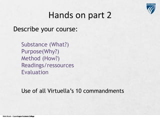 Hands on part 2
Describe your course:
Substance (What?)
Purpose(Why?)
Method (How?)
Readings/ressources
Evaluation
Use of all Virtuella’s 10 commandments

Niels Brock – Copenhagen Business College
Copenhagen Business College

 