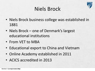 Niels Brock
• Niels Brock business college was established in
1881
• Niels Brock – one of Denmark’s largest
educational institutions
• From VET to MBA
• Educational export to China and Vietnam
• Online Academy established in 2011
• ACICS accredited in 2013
Niels Brock – Copenhagen Business College
Copenhagen Business College

 