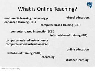 What is Online Teaching?
virtual education,
multimedia learning, technologyenhanced learning (TEL)
computer-based training (CBT)
computer-based instruction (CBI)
internet-based training (IBT)
computer-assisted instruction or
computer-aided instruction (CAI)
online education

web-based training (WBT)
eLearning

Niels Brock – Copenhagen Business College
Copenhagen Business College

distance learning

 