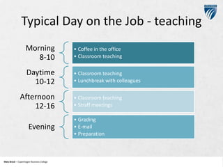 Typical Day on the Job - teaching
Morning
8-10

• Coffee in the office
• Classroom teaching

Daytime
10-12

• Classroom teaching
• Lunchbreak with colleagues

Afternoon
12-16
Evening

Niels Brock – Copenhagen Business College
Copenhagen Business College

• Classroom teaching
• Straff meetings
• Grading
• E-mail
• Preparation

 