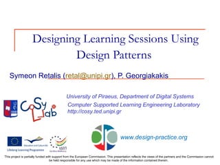 Designing Learning Sessions Using
Design Patterns
University of Piraeus, Department of Digital Systems
Computer Supported Learning Engineering Laboratory
http://cosy.ted.unipi.gr
Symeon Retalis (retal@unipi.gr), P. Georgiakakis
This project is partially funded with support from the European Commission. This presentation reflects the views of the partners and the Commission cannot
be held responsible for any use which may be made of the information contained therein.
www.design-practice.org
 