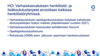 HO: Varhaiskasvatuksen henkilöstö- ja
lisäkoulutustarpeet arvioidaan kaikissa
henkilöstöryhmissä.
• Varhaiskasvatuksen opettajankoulutuksen lisäykset (rahoitusta
aloituspaikkojen lisätyn määrän ylläpitämiseen vuoteen 2021)
• Varhaiskasvatuksen koulutusten kehittämisen foorumi
• Opettajankoulutusfoorumi
• Rahoitusta (OKM) esim. jatkuvan oppimisen hankeavustukset
 