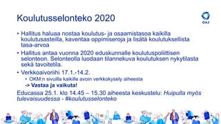 Koulutusselonteko 2020
• Hallitus haluaa nostaa koulutus- ja osaamistasoa kaikilla
koulutusasteilla, kaventaa oppimiseroja ja lisätä koulutuksellista
tasa-arvoa
• Hallitus antaa vuonna 2020 eduskunnalle koulutuspoliittisen
selonteon. Selonteolla luodaan tilannekuva koulutuksen nykytilasta
sekä tavoitetila.
• Verkkoaivoriihi 17.1.-14.2.
• OKM:n sivuilla kaikille avoin verkkokysely aiheesta
-> Vastaa ja vaikuta!
Educassa 25.1. klo 14.45 – 15.30 aiheesta keskustelu: Huipulla myös
tulevaisuudessa - #koulutusselonteko
 