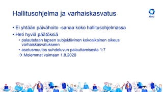 Hallitusohjelma ja varhaiskasvatus
• Ei yhtään päivähoito -sanaa koko hallitusohjelmassa
• Heti hyviä päätöksiä
• palautetaan lapsen subjektiivinen kokoaikainen oikeus
varhaiskasvatukseen
• asetusmuutos suhdeluvun palauttamisesta 1:7
→ Molemmat voimaan 1.8.2020
 