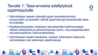Tavoite 1: Tasa-arvoisia edellytyksiä
oppimispolulle
• Vahvistetaan lapsen oikeutta oppia sosioekonomisia,
sukupuolten ja alueiden välisiä oppimiseroja kaventavalla tasa-
arvorahalla
• Osallistumisastetta nostetaan tehostamalla hallinnonalojen
välistä yhteistyötä ja palveluohjausta (esim. neuvolapalveluiden
moniammatillinen interventiohanke)
• Vahvistetaan lasten lukutaitoa, tuetaan lukemisen kulttuuria,
varmistetaan tuki lukemaan oppimisessa
 