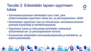Tavoite 2: Edistetään lapsen oppimisen
tukea
• Varhaiskasvatukseen kehitetään tuen malli, joka
yhdenmukaistaa oppimisen tukea esi- ja perusopetuksen välillä
• Kartoitetaan oppimisen tuen ja inklusiivisen varhaiskasvatuksen
parhaita käytäntöjä ja kehittämistarpeita
• Oppimisen tukea ja inkluusiota kehitetään yhteisessä
työryhmässä esi- ja perusopetuksen kanssa
• Kiusaamista ehkäistään toimenpideohjelmalla ja kehittämis- ja
tutkimushankkeilla
 