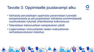 Tavoite 3: Oppimiselle joustavampi alku
• Varhaista perustaitojen oppimista parannetaan luomalla
esiopetuksesta ja perusopetuksen kahdesta ensimmäisestä
vuosiluokasta nykyistä yhtenäisempi kokonaisuus
• Toteutetaan kaksivuotisen esiopetuksen pilotti
• Laajennetaan viisivuotiaiden lasten maksuttoman
varhaiskasvatuksen kokeilua
 