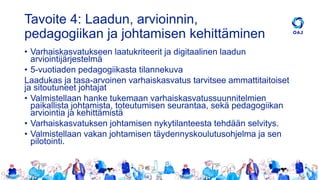 Tavoite 4: Laadun, arvioinnin,
pedagogiikan ja johtamisen kehittäminen
• Varhaiskasvatukseen laatukriteerit ja digitaalinen laadun
arviointijärjestelmä
• 5-vuotiaden pedagogiikasta tilannekuva
Laadukas ja tasa-arvoinen varhaiskasvatus tarvitsee ammattitaitoiset
ja sitoutuneet johtajat
• Valmistellaan hanke tukemaan varhaiskasvatussuunnitelmien
paikallista johtamista, toteutumisen seurantaa, sekä pedagogiikan
arviointia ja kehittämistä
• Varhaiskasvatuksen johtamisen nykytilanteesta tehdään selvitys.
• Valmistellaan vakan johtamisen täydennyskoulutusohjelma ja sen
pilotointi.
 