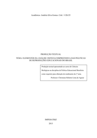 Acadêmica: Andréia Silva Gomes. Cód.: 112b125
PRODUÇÃO TEXTUAL
TEMA: ELEMENTOS DA ANÁLISE CRITICO-COMPREENSIVA DAS POLITICAS
DE REPRODUÇÕES EDUCACIONAIS DO BRASIL
IMPERATRIZ
2013
Produção textual apresentado ao curso de Ciências
Biológicas na disciplina de Política Educacional Brasileira
como requisito para obtenção de rendimento da 1ª nota.
Professor: Christiano Roberto Lima de Aguiar
 