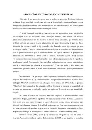A EDUCAÇÃO É UM FENÔMENO SOCIAL E UNIVERSAL
Educação é um conceito amplo que se refere ao processo de desenvolvimento
unilateral da personalidade, envolvendo a formação de qualidades humanas (físicas, morais,
intelectuais, estéticas), tendo em vista a orientação da atividade humana na sua ralação com o
meio social, num determinado contexto de relações sociais.
O Brasil é um país marcado por exclusões sociais ao longo de toda a sua história,
em qualquer esfera da sociedade: saúde, educação, moradia, entre outros. No processo
educacional, encontramos um dos maiores exemplos dessas exclusões, que remonta desde
o Brasil colônia, em que o sistema educacional era quase inexistente, já que não havia
demanda da estrutura social e de produção, não havendo assim necessidade de uma
abordagem escolar. Também está mais inteiramente ligada ao planejamento do capitalismo,
com o plano econômico, pois o desenvolvimento do capital influencia o progresso da
educação no aproximar o Brasil com o mundo. Calazans (2001, p.13) destaca:
“o planejamento num sistema capitalista não é mais a forma de racionalização da reprodução
ampliada do capital; fica, portanto, claro que não é o planejamento que planeja o capitalismo,
mas é o capitalismo que planeja o planejamento”. Vê-se que tudo é feito através do
capitalismo, que move todas as ações da sociedade sem considerar a população carente de
recursos.
É na década de 1930 que surge a idéia de plano no âmbito educacional brasileiro, que
segundo Saviani (2002, p.72), “provavelmente a sua primeira manifestação explícita nos é
dada pelo Manifesto dos Pioneiros da Educação Nova, lançado em 1932”. Sabe-se que esse
“Manifesto” fez umaanálise da educação pública brasileira e mostrou a necessidade de
se criar um sistema de organização escolar que estivesse de acordo com as necessidades
do país.
Um Plano Nacional de Educação brasileira objetiva o desenvolvimento sócio-
econômico do país, combatendo a pobreza em todos os setores sociais da nação. A educação
tem como uma das metas principais o desenvolvimento social, criando programas para
diminuir os índices de pobreza, desigualdade e desemprego. Esse planejamento educacional
do país está em total acordo e relação com a discussão da questão educacional na Nova
República que integra as estratégias do I Plano Nacional de Desenvolvimento (I PND).
Dermeval Saviani (2002, op.cit. p.74), destaca que “do ponto de vista da forma, o
referido Plano correspondia ao espírito da Constituição de 1934, já que aí, como se assinalou,
 