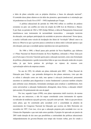 a ideia de plano coincidia com as próprias diretrizes e bases da educação nacional”.
O conteúdo desse plano afastava-se da idéia dos pioneiros, aproximando-se à orientação que
irá predominar no Estado Novo (1937 – 1945) implantado por Vargas.
A política educacional do período de 1946-1962 reflete os conflitos de poderes
existentes no país: um conflito em torno da criação da LDB (Lei de Diretrizes e Bases).
E por final, no período de 1962 a 1985 (Golpe Militar), a idéia de Planejamento Educacional
transforma-se num instrumento de racionalidade tecnocrática – concepção tecnicista
da educação, sem qualquer participação da sociedade no processo educacional. Nessa época,
a escola é utilizada como veículo de inculpação dos ideais da “revolução” (Brasil: ame-o ou
deixe-o). Observa-se que o governo passa a centralizar as ideias onde é colocado apenas o que
eles desejam, para que a sociedade apenas reproduza-nas sem questioná-las.
De 1986 a 1989, o Brasil passa pelo período da Nova República, que elaborou
o I Plano Nacional de Desenvolvimento da Nova República, utilizando o Plano Educação
paraTodos,(que o Governo Tancredo queria para a educação nacional), como uma formulação
de políticas, planejamento e gestão tecnocrática.Sabe-se que essa educação ainda não era para
todos, já que havia praticas de privilegio no repasse de recursos com
a privatização seletiva de empresas estatais.
No ano de 1993, foi editado um plano elaborado pelo MEC – Plano Decenal de
Educação para Todos – que pretendia distinguir-se dos planos anteriores, visto que não
se referia à educação como um todo, mas apenas à educação fundamental, procurando
encontrar os caminhos para diagnosticar o ensino fundamental e procurar também soluções
para enfrentar esses obstáculos, formulando estratégias para erradicar o analfabetismo, bem
como universalizar a educação fundamental, abrangendo, dessa forma, a educação infantil
(pré-escolar). Ele praticamente não saiu do papel.
Por isso, segundo Lopes (1990), esse plano representou inútil exercício, da mesma
forma que seu antecessor, e não foi sequer considerado como instrumento de suporte
ou indicador de tendências seja pelo governo, seja pelo setor privado. Sabe-se que prevaleceu
outro plano, que foi constituído pela sociedade civil e consolidada na plenária de
encerramento do Congresso Nacional da Educação que ocorreu em Belo Horizonte em
novembro de 1997. Com isso, vê-se que a educação proposta pela sociedade teve vez na
Câmara dos Deputados e que nem tudo estava perdido. O projeto foi aprovado em janeiro de
2001 tendo duração de dez anos que possibilitou a continuidade das políticas educacionais
independentemente do governo.Durante esse tempo não tiveram verbas, pois foi vetado o
 