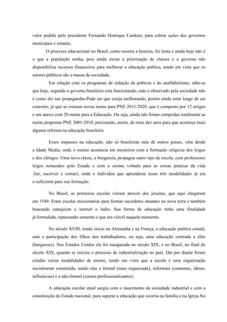 valor pedido pelo presidente Fernando Henrique Cardoso, para cobrar ações dos governos
municipais e estatais.
O processo educacional no Brasil, como mostra a historia, foi lenta e ainda hoje não é
o que a população sonha, pois ainda existe a priorização de classes e o governo não
disponibiliza recursos financeiros para melhorar a educação publica, tendo em vista que os
setores públicos são a massa da sociedade.
Em relação com os programas de redução da pobreza e do analfabetismo, sabe-se
que hoje, segundo o governo brasileiro esta funcionando, más o observado pela sociedade não
é como diz nas propagandas.Pode ser que esteja melhorando, porém ainda estar longe de ser
concreto, já que se criaram novas metas para PNE 2011-2020, que é composto por 12 artigos
e um anexo com 20 metas para a Educação. Ou seja, ainda não foram compridas totalmente as
metas propostas PNE 2001-2010, precisando, assim, de mais dez anos para que aconteça mais
alguma reforma na educação brasileira.
Esses impasses na educação, não só brasileiras más de outros países, vêm desde
a Idade Media, onde o ensino acontecia em mosteiros com a formação religiosa dos leigos
e dos clérigos. Uma nova classe, a burguesia, propagou outro tipo de escola, com professores
leigos nomeados pelo Estado e com o ensino voltado para as coisas praticas da vida
(ler, escrever e contar), onde o individuo que aprendesse essas três modalidades já era
o suficiente para sua formação.
No Brasil, as primeiras escolas vieram através dos jesuítas, que aqui chegaram
em 1549. Eram escolas missionárias para formar sacerdotes atuantes na nova terra e também
buscando catequizar e instruir o índio. Sua forma de educação tinha uma finalidade
já formulada, repassando somente o que era viável naquele momento.
No século XVIII, tendo inicio na Alemanha e na França, a educação publica estatal,
sem a participação dos filhos dos trabalhadores, ou seja, uma educação centrada a elite
(burgueses). Nos Estados Unidos ela foi inaugurada no século XIX, e no Brasil, no final do
século XIX, quando se iniciou o processo de industrialização no país. Daí por diante foram
criadas varias modalidades de ensino, tendo em visto que a escola é uma organização
socialmente construída, sendo elas a formal (mais organizada), informais (costumes, ideias,
influencias) e a não-formal (cursos profissionalizantes).
A educação escolar atual surgiu com o nascimento da sociedade industrial e com a
constituição do Estado nacional, para superar a educação que ocorria na família e na Igreja.No
 