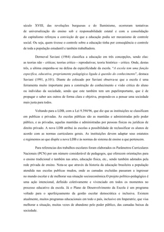 século XVIII, das revoluções burguesas e do Iluminismo, ocorreram tentativas
de universalização do ensino sob e responsabilidade estatal e com a consolidação
do capitalismo reforçou a convicção de que a educação podia ser mecanismo de controle
social. Ou seja, quem tivesse o controle sobre a educação tinha por conseqüência o controle
de toda a população estudantil e também trabalhadora.
Dermeval Saviani (1984) classifica a educação em três concepções, sendo elas:
as teorias não - criticas; teorias critico - reprodutivas; teoria histórico - critico. Onde, destas
três, a ultima empenha-se na defesa da especificidade da escola. “A escola tem uma função
especifica, educativa, propriamente pedagógica ligada à questão do conhecimento”, destaca
Saviani (1991, p.101). Diante do colocado por Saviani observa-se que a escola é uma
ferramenta muito importante para a construção do conhecimento e visão critica do aluno
ou individuo da sociedade, sendo que este também tem um papelimportante, que é de
propagar o saber aos outros de forma clara e objetiva, propondo-os a pensar uma sociedade
mais justa para todos.
Voltando para a LDB, com a Lei 9.394/96, que diz que as instituições se classificam
em publicas e privadas. As escolas públicas são as mantidas e administradas pelo poder
público, e as privadas, aquelas mantidas e administradas por pessoas físicas ou jurídicas de
direito privado. A nova LDB atribui às escolas a possibilidade de reclassificar os alunos de
acordo com as normas curriculares gerais. As instituições devem adaptar seus estatutos
e regimentos ao que dispõe a nova LDB e às normas do sistema de ensino a que pertencem.
Para referencias dos trabalhos escolares foram elaborados os Parâmetros Curriculares
Nacionais (PCN) por um número considerável de pedagogos, que oferecem orientações para
o ensino tradicional e também nas artes, educação física, etc., sendo também adotados pela
rede privada de ensino. Nota-se que através da historia da educação brasileira a população
atendida nas escolas publicas mudou, onde as camadas excluídas passaram a ingressar
no mundo escolar e de melhorar sua situação socioeconômica.O projeto político-pedagógico é
uma ação intencional, definido coletivamente e vivenciado em todos os momentos no
processo educativo da escola. Já o Plano de Desenvolvimento da Escola é um programa
voltado para o aperfeiçoamento da gestão escolar democrática e inclusiva. Existem
atualmente, muitos programas educacionais em todo o país, inclusive em Imperatriz, que visa
melhorar a situação, muitas vezes de abandono pelo poder público, das camadas baixas da
sociedade.
 