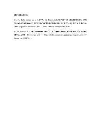 REFERENCIAS:
SILVA, Ítalo Batista da e SILVA, Ed Francklinda.ASPECTOS HISTÓRICOS DOS
PLANOS NACIONAIS DE EDUCAÇÃO DOBRASIL: DA DÉCADA DE 30 À DE 80.
2006. Disponível em<Holos, Ano 22, maio 2006> Acesso em: 09/04/2013
SILVA, Patrícia A. AS REFORMAS EDUCACIONAIS E OS PLANOS NACIONAIS DE
EDUCAÇÃO. Disponível em < http://estudosacademicos-pedagogia.blogspot.com.br/>
Acesso em 09/04/2013
 