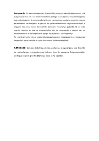 Comparação: Em alguns países menos desenvolvidos, como por exemplo Moçambique, terá
que percorrer mais km e vai demorar mais horas a chegar ao seu destino, enquanto nos países
desenvolvidos as vias de comunicação facilitam o transporte da população e quando estamos
em momentos de emergência as pessoas dos países desenvolvidos chegarão mais rápido e
enquanto nos países menos desenvolvidos demorarão mais tempo podendo até ser tarde
quando chegarem ao local de tratamento.Sem vias de comunicação as pessoas para se
deslocarem terão de passar por vários perigos o que prejudica a sua segurança.
No entanto o transito intenso caracteristico dos paises desenvolvidos pode levar à insegurança
da populaçã apesar de todas as regras de trânsito e limites de velocidade.

Conclusão: Com este trabalho podemos concluir que a segurança na vida depende
de muitos fatores e éo conjunto de todos os tipos de segurança. Podemos concluir
ainda que há ainda grandes diferenças entre os PD e os PED.

 