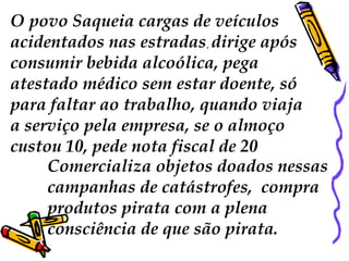 O povo Saqueia cargas de veículos 
acidentados nas estradas, dirige após 
consumir bebida alcoólica, pega 
atestado médico sem estar doente, só 
para faltar ao trabalho, quando viaja 
a serviço pela empresa, se o almoço 
custou 10, pede nota fiscal de 20 
Comercializa objetos doados nessas 
campanhas de catástrofes, compra 
produtos pirata com a plena 
consciência de que são pirata. 
 