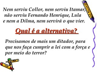 Nem serviu Collor, nem serviu Itamar, 
não serviu Fernando Henrique, Lula 
e nem a Dilma, nem servirá o que vier. 
QQuuaall éé aa aalltteerrnnaattiivvaa?? 
Precisamos de mais um ditador, para 
que nos faça cumprir a lei com a força e 
por meio do terror? 
 