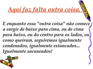Aqui faz falta outra coisa. 
E enquanto essa "outra coisa" não comece 
a surgir de baixo para cima, ou de cima 
para baixo, ou do centro para os lados, ou 
como queiram, seguiremos igualmente 
condenados, igualmente estancados... 
Igualmente sacaneados! 
 