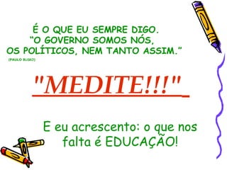 É O QUE EU SEMPRE DIGO. 
“O GOVERNO SOMOS NÓS, 
OS POLÍTICOS, NEM TANTO ASSIM.” 
(PAULO BUSKO) 
"MEDITE!!!" 
E eu acrescento: o que nos 
falta é EDUCAÇÃO! 
