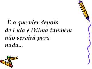 E o que vier depois 
de Lula e Dilma também 
não servirá para 
nada... 
 