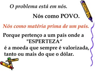 O problema está em nós. 
Nós como POVO. 
Nós como matéria prima de um país. 
Porque pertenço a um país onde a 
"ESPERTEZA“ 
é a moeda que sempre é valorizada, 
tanto ou mais do que o dólar. 
 