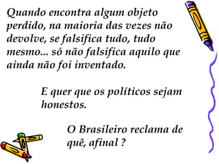Quando encontra algum objeto 
perdido, na maioria das vezes não 
devolve, se falsifica tudo, tudo 
mesmo... só não falsifica aquilo que 
ainda não foi inventado. 
E quer que os políticos sejam 
honestos. 
O Brasileiro reclama de 
quê, afinal ? 
 
