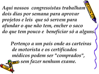 Aqui nossos congressistas trabalham 
dois dias por semana para aprovar 
projetos e leis que só servem para 
afundar o que não tem, encher o saco 
do que tem pouco e beneficiar só a alguns. 
Pertenço a um país onde as carteiras 
de motorista e os certificados 
médicos podem ser "comprados", 
sem fazer nenhum exame. 
 